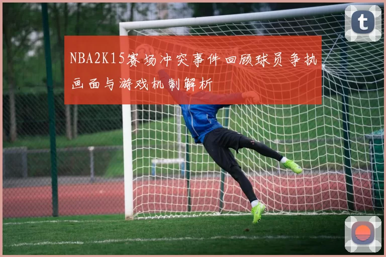 NBA2K15赛场冲突事件回顾球员争执画面与游戏机制解析