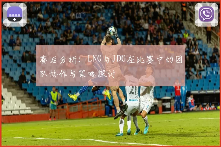 赛后分析:LNG与JDG在比赛中的团队协作与策略探讨