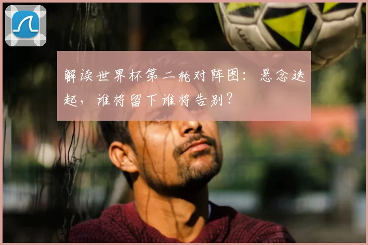解读世界杯第二轮对阵图：悬念迭起，谁将留下谁将告别？
