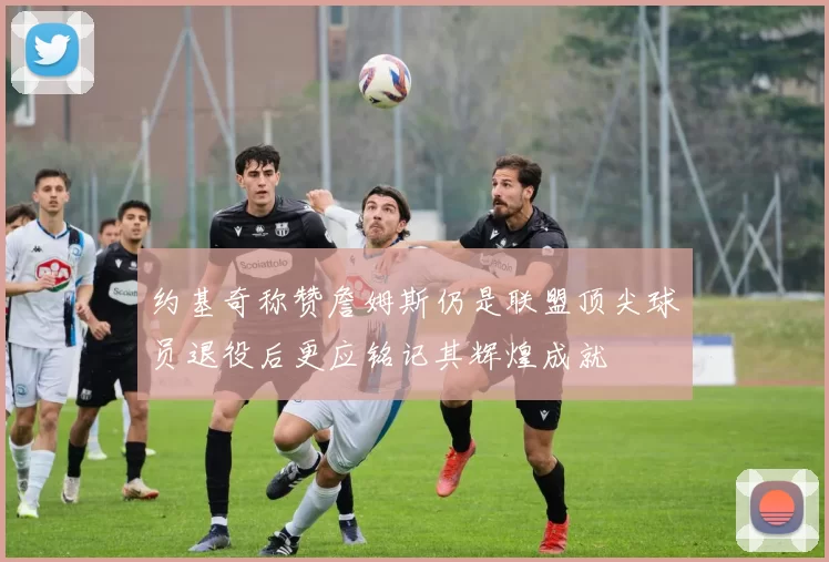 约基奇称赞詹姆斯仍是联盟顶尖球员退役后更应铭记其辉煌成就