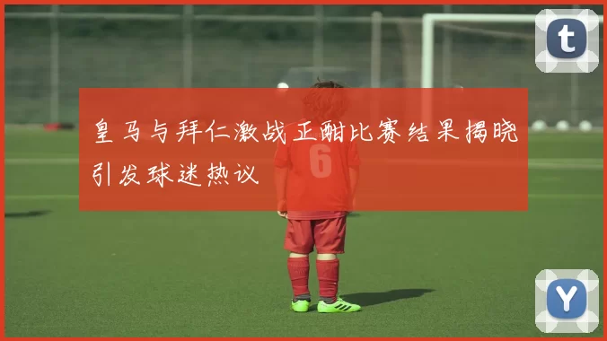 皇马与拜仁激战正酣比赛结果揭晓引发球迷热议
