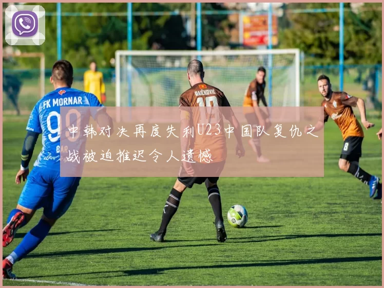 中韩对决再度失利U23中国队复仇之战被迫推迟令人遗憾