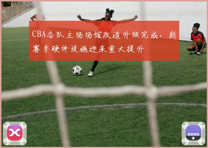 CBA各队主场场馆改造升级完成,新赛季硬件设施迎来重大提升