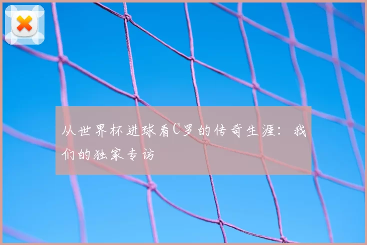 从世界杯进球看C罗的传奇生涯:我们的独家专访