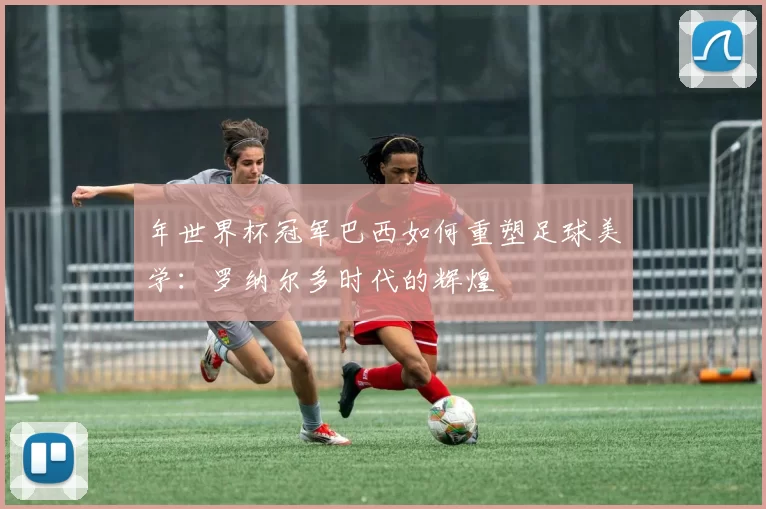 年世界杯冠军巴西如何重塑足球美学：罗纳尔多时代的辉煌