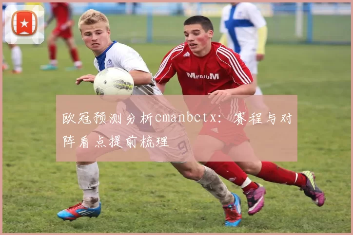 欧冠预测分析emanbetx：赛程与对阵看点提前梳理