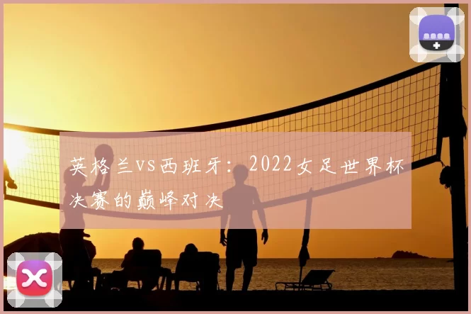 英格兰vs西班牙:2022女足世界杯决赛的巅峰对决