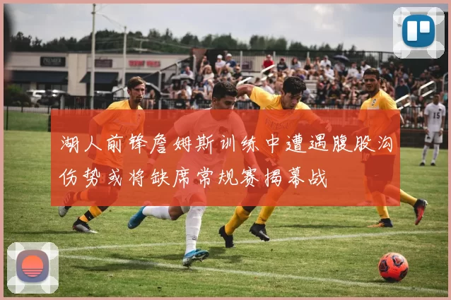 湖人前锋詹姆斯训练中遭遇腹股沟伤势或将缺席常规赛揭幕战