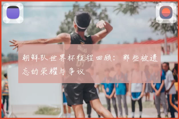 朝鲜队世界杯征程回顾：那些被遗忘的荣耀与争议
