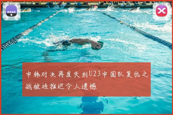 中韩对决再度失利U23中国队复仇之战被迫推迟令人遗憾