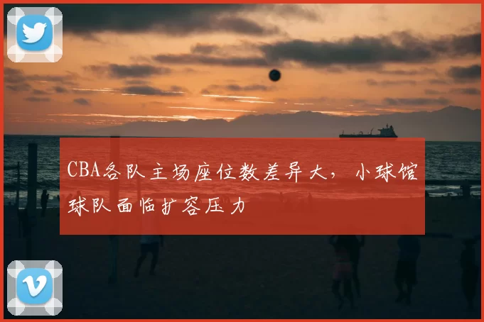 CBA各队主场座位数差异大，小球馆球队面临扩容压力