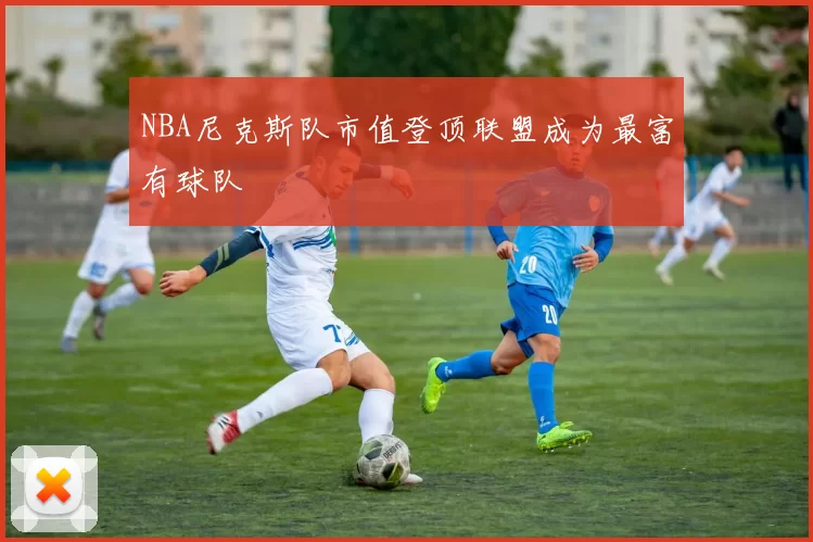NBA尼克斯队市值登顶联盟成为最富有球队