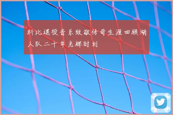 科比退役音乐致敬传奇生涯回顾湖人队二十年光辉时刻