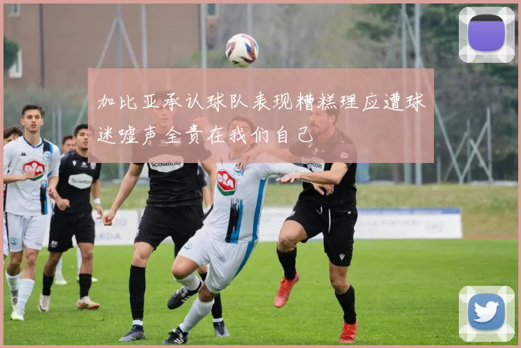 加比亚承认球队表现糟糕理应遭球迷嘘声全责在我们自己