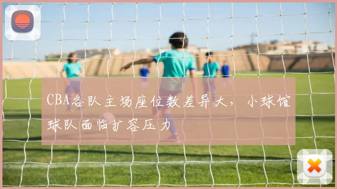 CBA各队主场座位数差异大，小球馆球队面临扩容压力