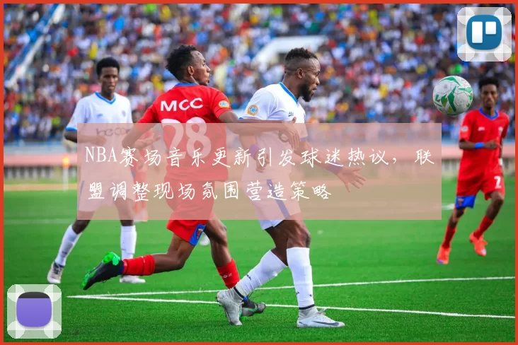 NBA赛场音乐更新引发球迷热议,联盟调整现场氛围营造策略