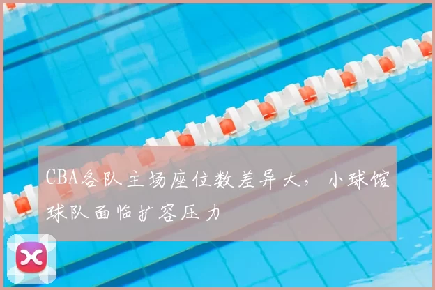 CBA各队主场座位数差异大，小球馆球队面临扩容压力