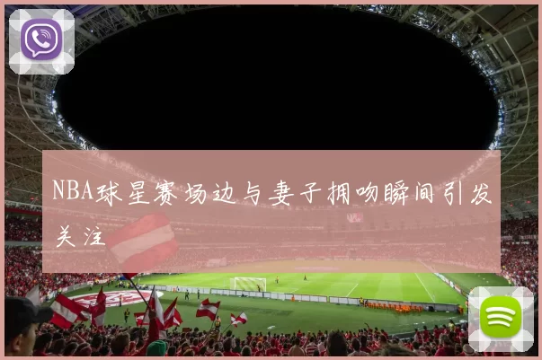 NBA球星赛场边与妻子拥吻瞬间引发关注