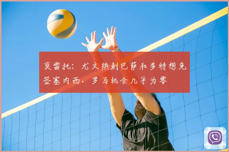 莫雷托：尤文热刺巴萨和多特想免签塞内西，罗马机会几乎为零