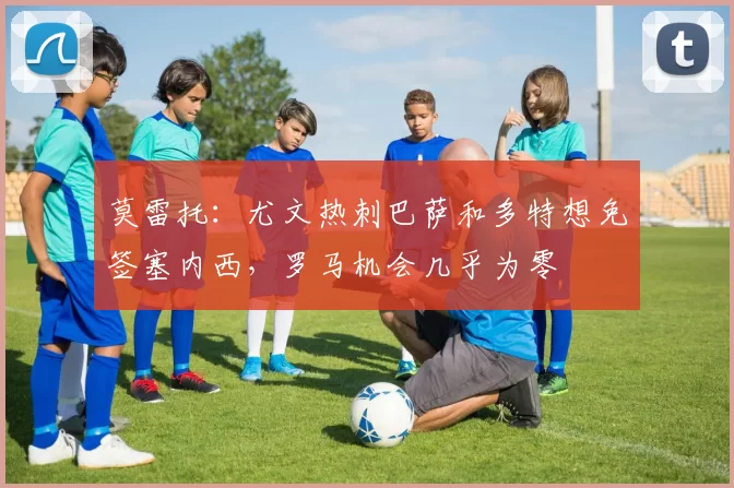 莫雷托:尤文热刺巴萨和多特想免签塞内西,罗马机会几乎为零