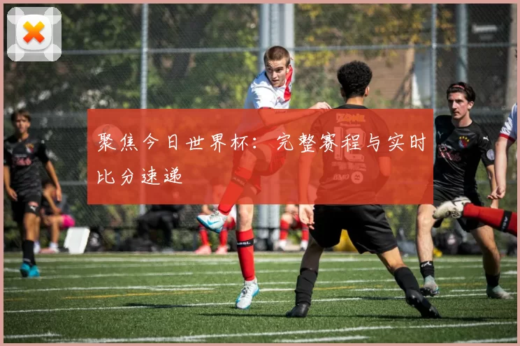 聚焦今日世界杯:完整赛程与实时比分速递