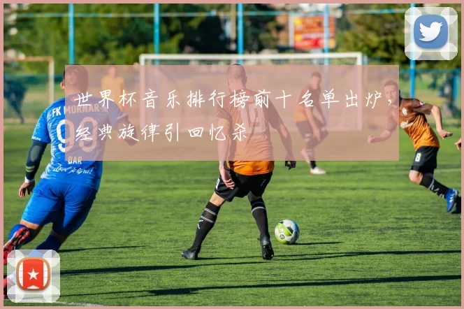 世界杯音乐排行榜前十名单出炉，经典旋律引回忆杀
