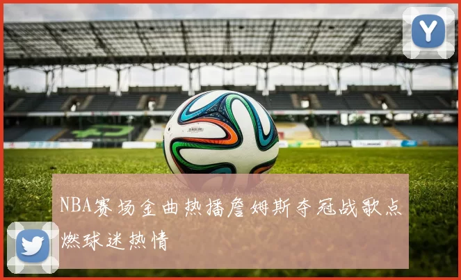 NBA赛场金曲热播詹姆斯夺冠战歌点燃球迷热情
