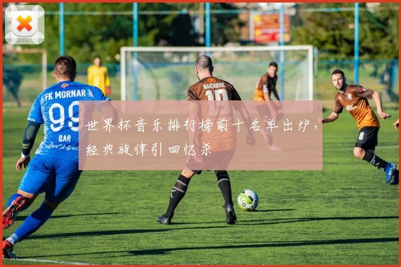 世界杯音乐排行榜前十名单出炉，经典旋律引回忆杀