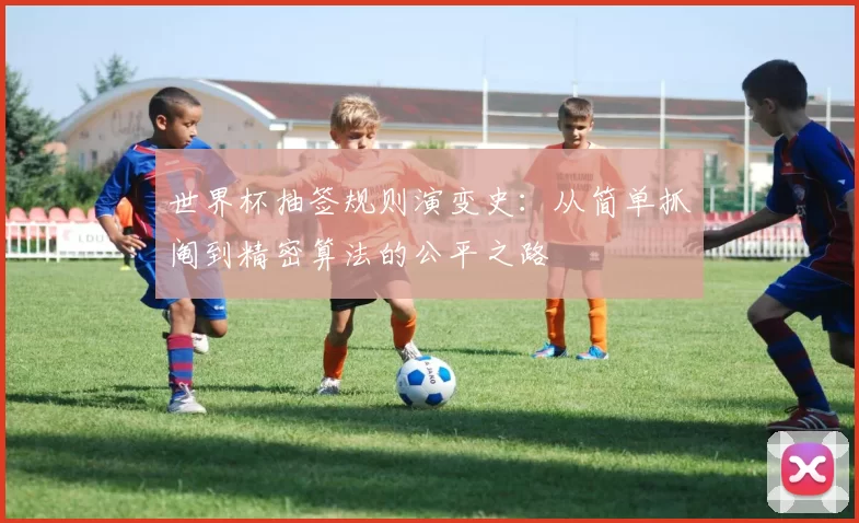 世界杯抽签规则演变史:从简单抓阄到精密算法的公平之路