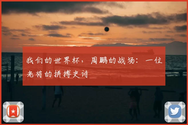 我们的世界杯，周鹏的战场：一位老将的拼搏史诗