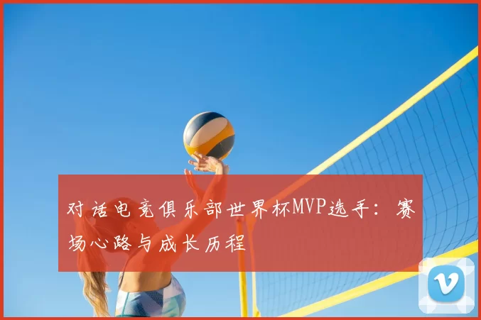 对话电竞俱乐部世界杯MVP选手：赛场心路与成长历程