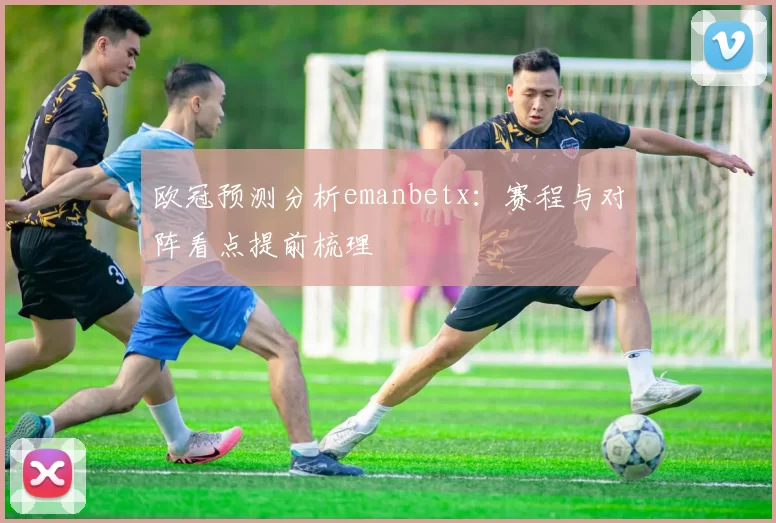 欧冠预测分析emanbetx:赛程与对阵看点提前梳理