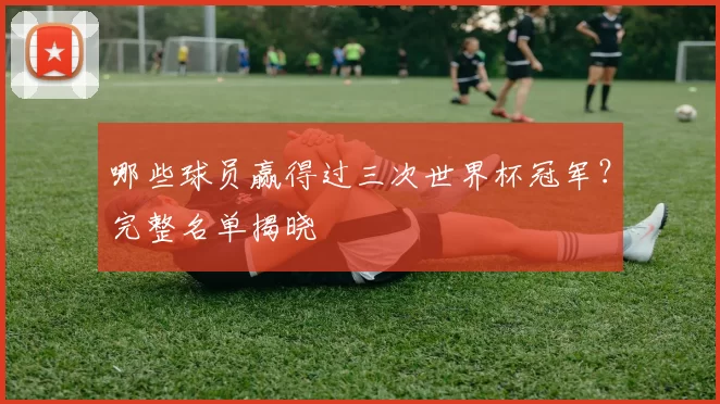 哪些球员赢得过三次世界杯冠军？完整名单揭晓