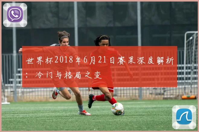 世界杯2018年6月21日赛果深度解析:冷门与格局之变