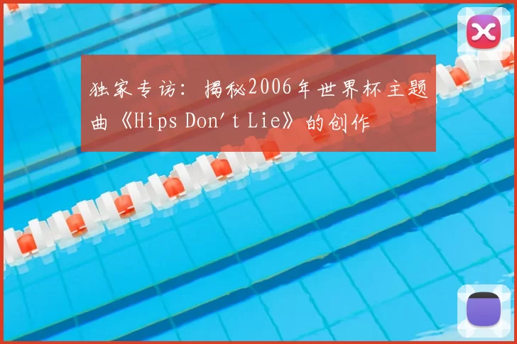 独家专访:揭秘2006年世界杯主题曲《Hips Don't Lie》的创作灵感与全球热潮