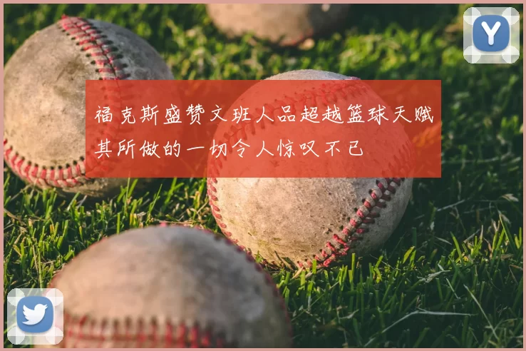 福克斯盛赞文班人品超越篮球天赋其所做的一切令人惊叹不已