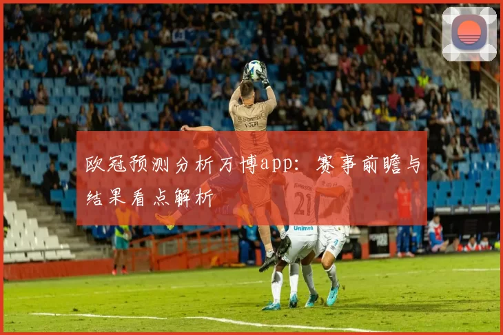 欧冠预测分析万博app:赛事前瞻与结果看点解析