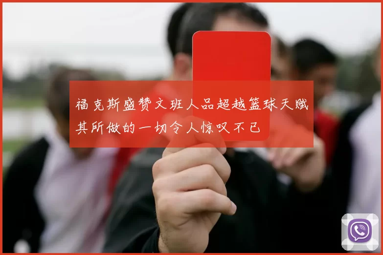 福克斯盛赞文班人品超越篮球天赋其所做的一切令人惊叹不已