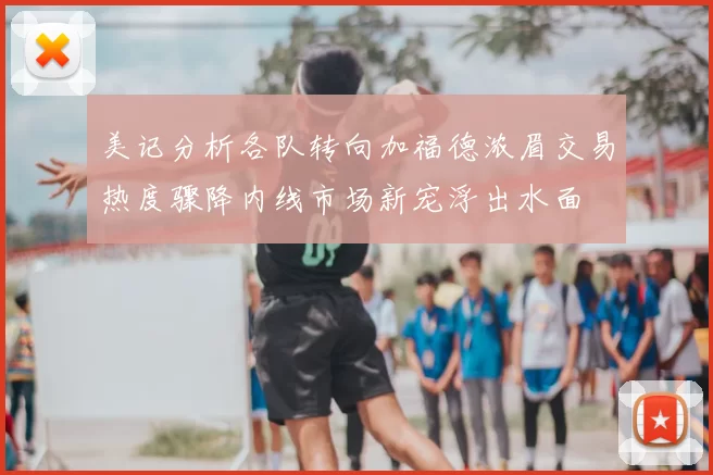 美记分析各队转向加福德浓眉交易热度骤降内线市场新宠浮出水面