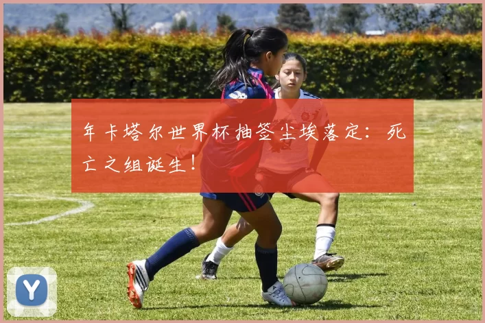 年卡塔尔世界杯抽签尘埃落定:死亡之组诞生!