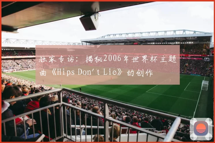 独家专访：揭秘2006年世界杯主题曲《Hips Don't Lie》的创作灵感与全球热潮