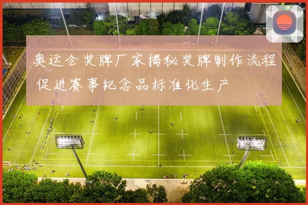 奥运会奖牌厂家揭秘奖牌制作流程 促进赛事纪念品标准化生产