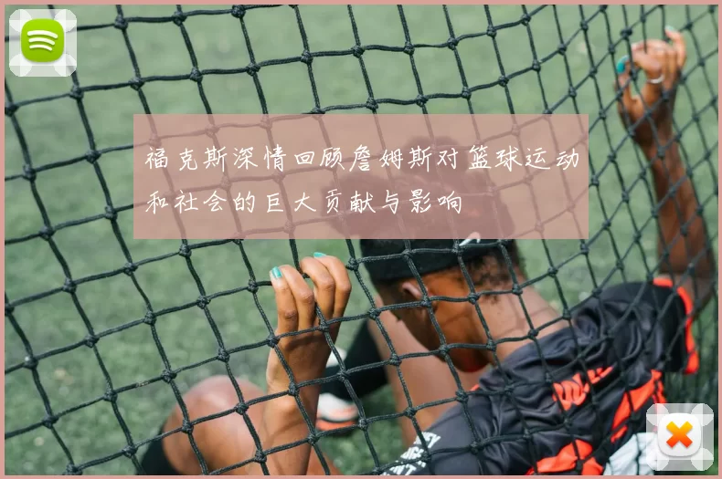 福克斯深情回顾詹姆斯对篮球运动和社会的巨大贡献与影响