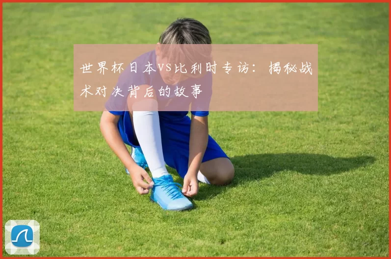 世界杯日本vs比利时专访：揭秘战术对决背后的故事