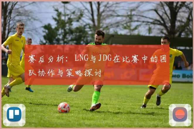 赛后分析:LNG与JDG在比赛中的团队协作与策略探讨