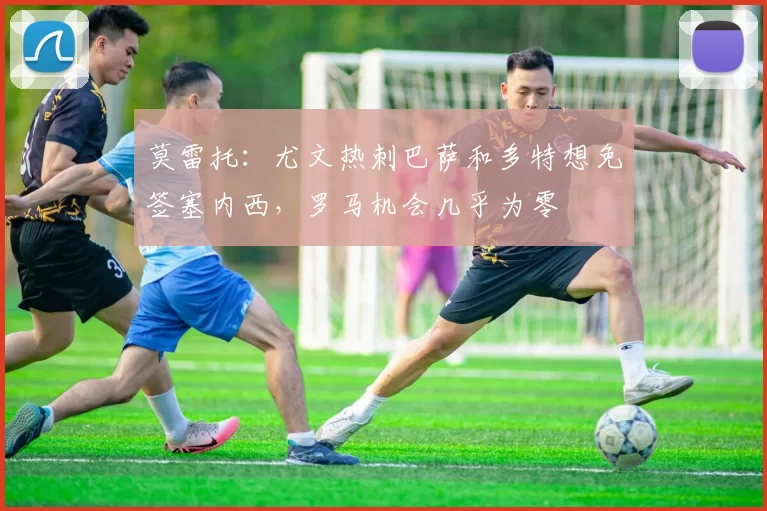 莫雷托：尤文热刺巴萨和多特想免签塞内西，罗马机会几乎为零