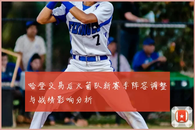 哈登交易后火箭队新赛季阵容调整与战绩影响分析
