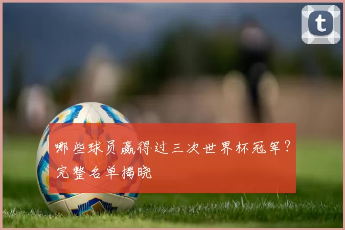 哪些球员赢得过三次世界杯冠军？完整名单揭晓