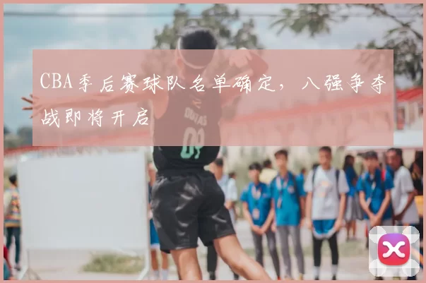 CBA季后赛球队名单确定,八强争夺战即将开启