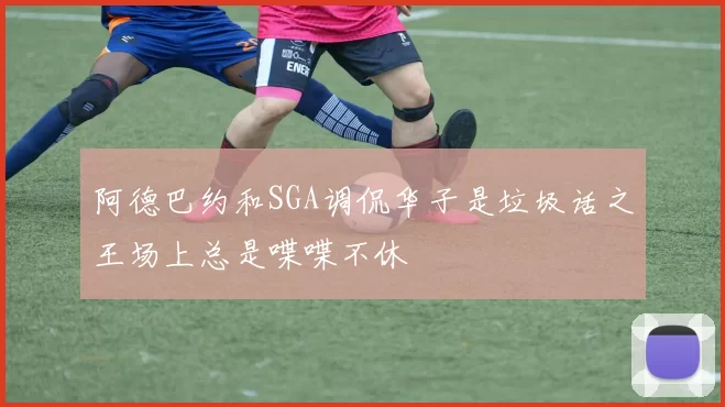 阿德巴约和SGA调侃华子是垃圾话之王场上总是喋喋不休